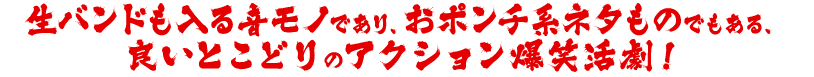 生バンドも入る音モノであり、おポンチ系ネタものでもある、良いとこどりのアクション爆笑活劇！