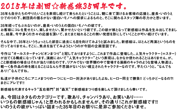 新感線を代表するキャラ“五右衛門”対“轟天”で新感線まつり感を楽しんで頂けましたら幸いです。あ、今回はネタものカテゴリーです。歌あり、チャンバラあり、お笑いあり・・・いつもの新感線じゃん！と思われるかもしれませんが、その通り！これが新感線です！！いのうえの欲がいっぱい詰まった35年目のお祭りに是非ご参加くださいませ。