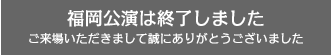 【福岡公演】は終了しました。ご来場いただきまして、誠にありがとうございました