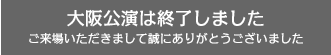 【大阪公演】は終了しました。ご来場いただきまして、誠にありがとうございました