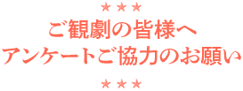 ご観劇の皆様へ
            アンケートのご協力のお願い