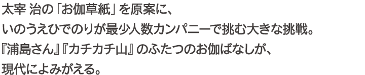 太宰治の「お伽草紙」を原案に、いのうえひでのりが最少人数カンパニーで挑む大きな挑戦。『浦島さん』『カチカチ山』のふたつのお伽ばなしが、現代によみがえる