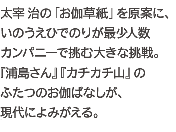 太宰治の「お伽草紙」を原案に、いのうえひでのりが最少人数カンパニーで挑む大きな挑戦。『浦島さん』『カチカチ山』のふたつのお伽ばなしが、現代によみがえる