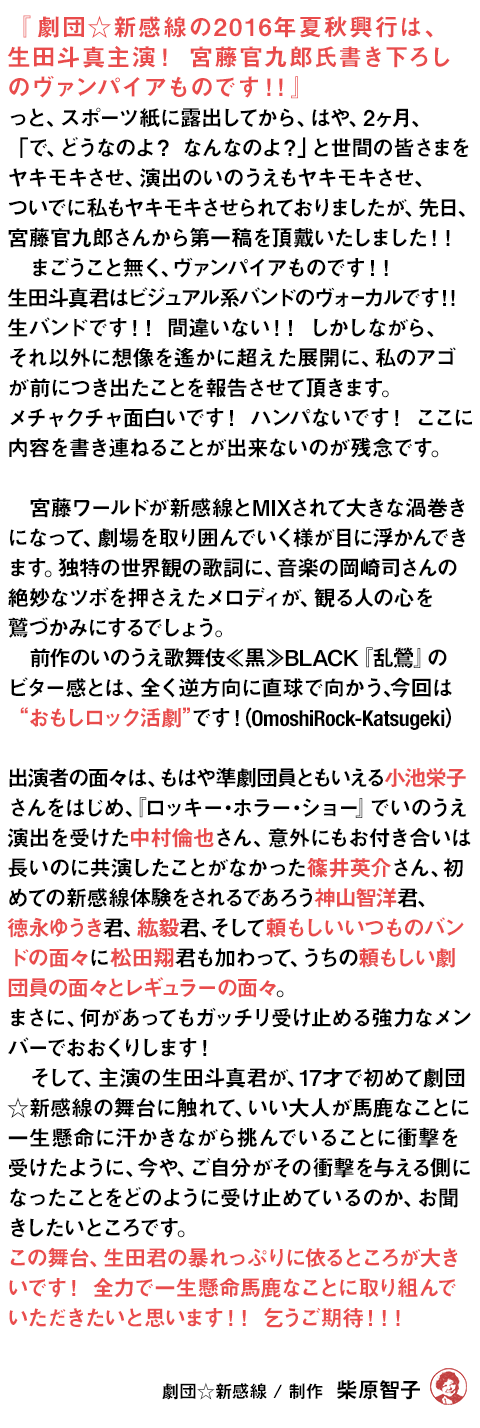 Vamp Bamboo Burn～ヴァン・バン・バーン～『劇団☆新感線の2016年夏秋興行は、生田斗真主演！宮藤官九郎氏書き下ろしのヴァンパイアものです！！』っと、スポーツ紙に露出してから、はや、2ヶ月、「で、どうなのよ？なんなのよ？」と世間の皆さまをヤキモキさせ、演出のいのうえもヤキモキさせ、ついでに私もヤキモキさせられておりましたが、先日、宮藤官九郎さんから第一稿を頂戴いたしました！！
　まごうこと無く、ヴァンパイアものです！！　生田斗真君はビジュアル系バンドのヴォーカルです！！ 生バンドです！！　間違いない！！ しかしながら、それ以外に想像を遙かに超えた展開に、私のアゴが前につき出たことを報告させて頂きます。メチャクチャ面白いです！ハンパないです！ここに内容を書き連ねることが出来ないのが残念です。
　
　宮藤ワールドが新感線とMIXされて大きな渦巻きになって、劇場を取り囲んでいく様が目に浮かんできます。独特の世界観の歌詞に、音楽の岡崎司さんの絶妙なツボを押さえたメロディが、観る人の心を鷲づかみにするでしょう。
　前作のいのうえ歌舞伎≪黒≫BLACK『乱鶯』のビター感とは、全く逆方向に直球で向かう、今回は“おもしロック活劇”です！（OmoshiRock-Katsugeki）

　出演者の面々は、もはや準劇団員ともいえる小池栄子さんをはじめ、『ロッキー・ホラー・ショー』でいのうえ演出を受けた中村倫也さん、意外にもお付き合いは長いのに共演したことがなかった篠井英介さん、初めての新感線体験をされるであろう神山智洋君、徳永ゆうき君、紘毅君、そして頼もしいいつものバンドの面々に翔君も加わって、うちの頼もしい劇団員の面々とレギュラーの面々。まさに、何があってもガッチリ受け止める強力なメンバーでおおくりします！<br>
　そして、主演の生田斗真君が、17才で初めて劇団☆新感線の舞台に触れて、いい大人の人達が馬鹿なことに　　一生懸命に汗かきながら挑んでいることに衝撃を受けたように、今や、ご自分がその衝撃を与える側になったことをどのように受け止めているのか、お聞きしたいところです。この舞台、生田君の暴れっぷりに依るところが大きいです！　全力で一生懸命馬鹿なことに取り組んでいただきたいと思います！！　乞うご期待！！！

劇団☆新感線 / 制作　柴原智子