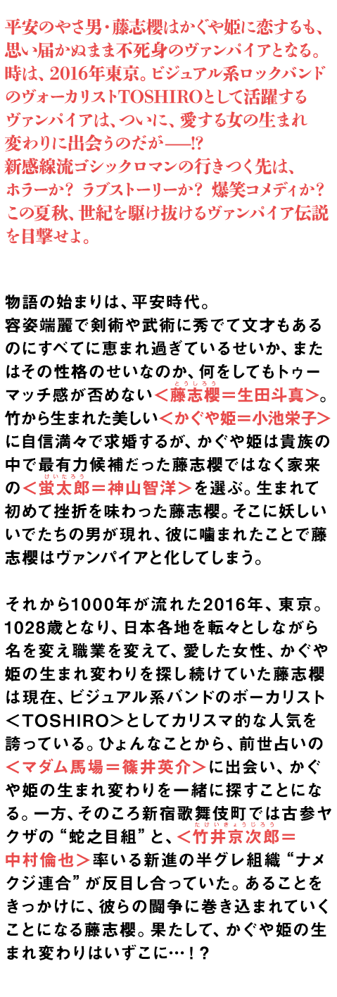 物語の始まりは、平安時代。
 
容姿端麗で剣術や武術に秀でて文才もあるのにすべてに恵まれ過ぎているせいか、またはその性格のせい　なのか、何をしてもトゥーマッチ感が否めない＜藤志櫻＝生田斗真＞。竹から生まれた美しい＜かぐや姫＝小池栄子＞に自信満々で求婚するが、かぐや姫は貴族の中で最有力候補だった藤志櫻ではなく家来の　＜蛍太郎＝神山智洋＞を選ぶ。生まれて初めて挫折を味わった藤志櫻。そこに妖しいいでたちの男が　　現れ、彼に噛まれたことで藤志櫻はヴァンパイアと化してしまう。
 
それから1000年が流れた2016年、東京。

1028歳となり、日本各地を転々としながら名を変え職業を変えて、愛した女性、かぐや姫の生まれ変わりを探し続けていた藤志櫻は現在、ビジュアル系バンドのボーカリスト＜TOSHIRO＞としてカリスマ的な人気を誇っている。ひょんなことから、前世占いの＜マダム馬場＝篠井英介＞に出会い、かぐや姫の生まれ変わりを一緒に探すことになる。一方、そのころ新宿歌舞伎町では古参ヤクザの“蛇之目組”と、＜竹井京次郎＝　中村倫也＞率いる新進の半グレ組織“ナメクジ連合”が反目し合っていた。あることをきっかけに、彼らの闘争に巻き込まれていくことになる藤志櫻。果たして、かぐや姫の生まれ変わりはいずこに…！？